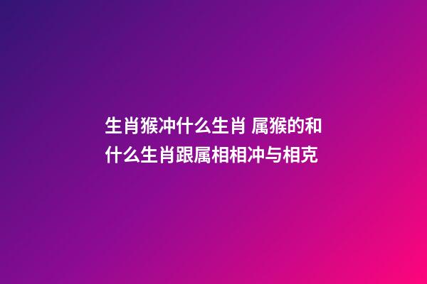 生肖猴冲什么生肖 属猴的和什么生肖跟属相相冲与相克
